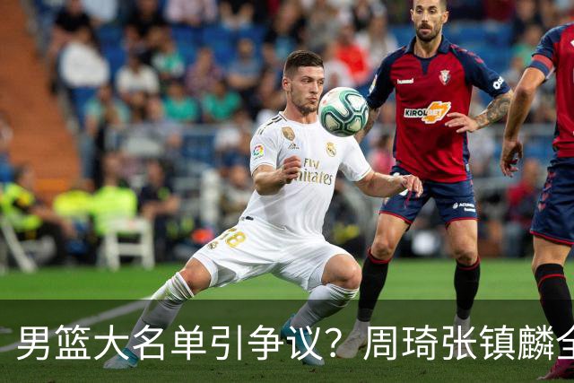男篮大名单引争议？周琦张镇麟全落选：郭士强铁了心要大换血了？