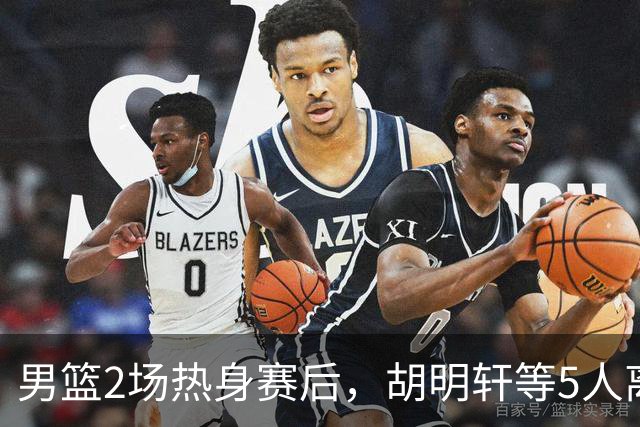 男篮2场热身赛后，胡明轩等5人离队，贺希宁曾凡博王浩然归队